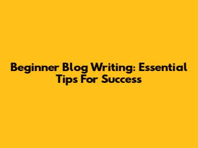 Beginner Blog Writing: Essential Tips For Success