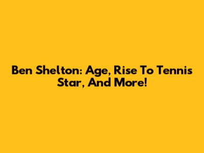 Ben Shelton: Age, Rise To Tennis Star, And More!