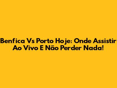 Benfica Vs Porto Hoje: Onde Assistir Ao Vivo E Não Perder Nada!