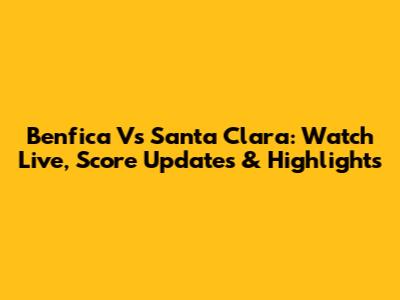 Benfica Vs Santa Clara: Watch Live, Score Updates & Highlights