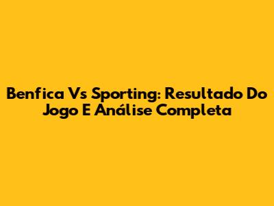 Benfica Vs Sporting: Resultado Do Jogo E Análise Completa