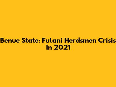 Benue State: Fulani Herdsmen Crisis In 2021