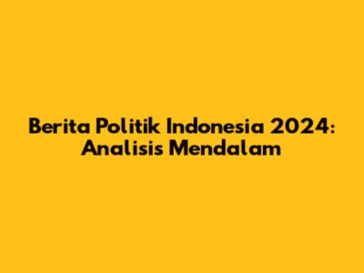Berita Politik Indonesia 2024: Analisis Mendalam