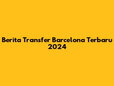 Berita Transfer Barcelona Terbaru 2024