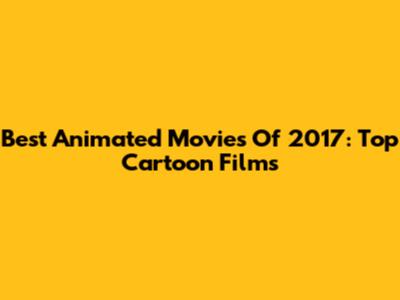 Best Animated Movies Of 2017: Top Cartoon Films