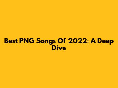 Best PNG Songs Of 2022: A Deep Dive