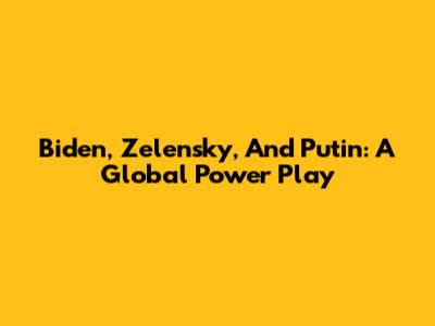 Biden, Zelensky, And Putin: A Global Power Play