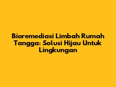 Bioremediasi Limbah Rumah Tangga: Solusi Hijau Untuk Lingkungan
