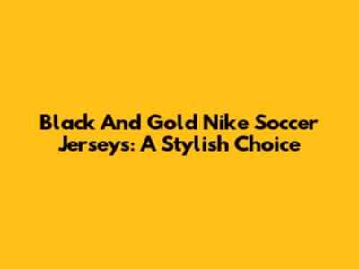 Black And Gold Nike Soccer Jerseys: A Stylish Choice