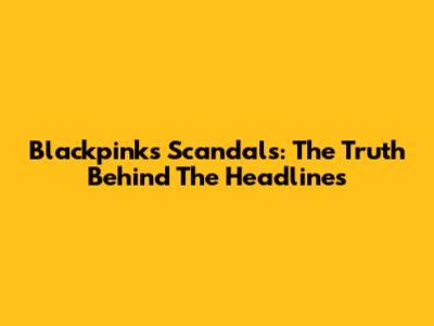 Blackpink's Scandals: The Truth Behind The Headlines