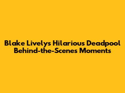 Blake Lively's Hilarious Deadpool Behind-the-Scenes Moments