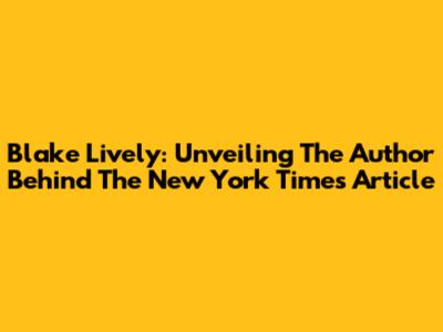 Blake Lively: Unveiling The Author Behind The New York Times Article