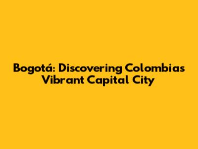Bogotá: Discovering Colombia's Vibrant Capital City