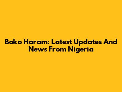 Boko Haram: Latest Updates And News From Nigeria
