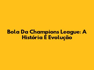 Bola Da Champions League: A História E Evolução