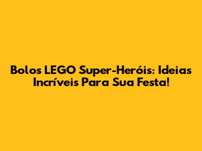 Bolos LEGO Super-Heróis: Ideias Incríveis Para Sua Festa!