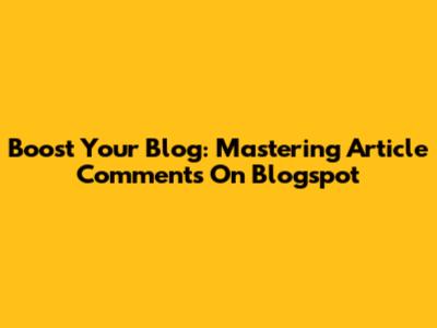 Boost Your Blog: Mastering Article Comments On Blogspot