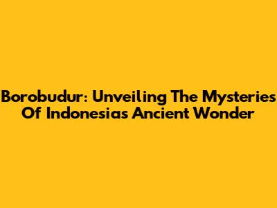 Borobudur: Unveiling The Mysteries Of Indonesia's Ancient Wonder