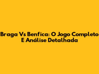 Braga Vs Benfica: O Jogo Completo E Análise Detalhada