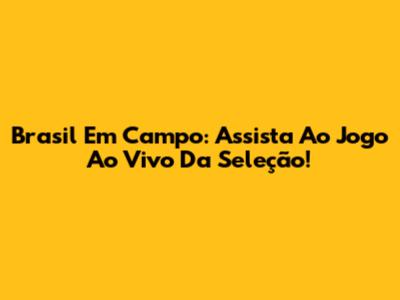 Brasil Em Campo: Assista Ao Jogo Ao Vivo Da Seleção!