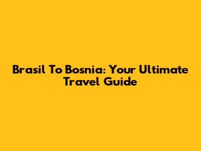 Brasil To Bosnia: Your Ultimate Travel Guide
