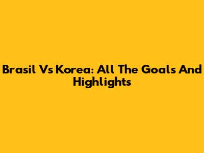 Brasil Vs Korea: All The Goals And Highlights