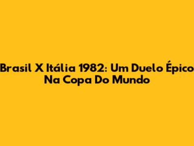 Brasil X Itália 1982: Um Duelo Épico Na Copa Do Mundo