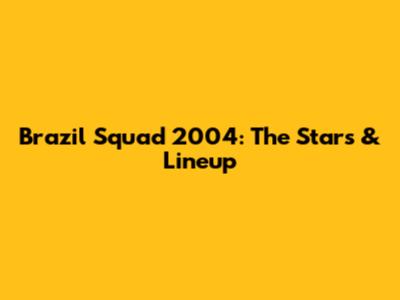 Brazil Squad 2004: The Stars & Lineup