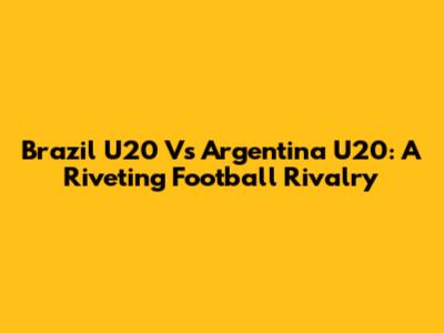Brazil U20 Vs Argentina U20: A Riveting Football Rivalry