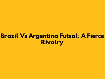 Brazil Vs Argentina Futsal: A Fierce Rivalry