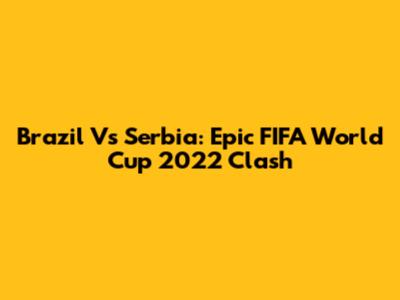 Brazil Vs Serbia: Epic FIFA World Cup 2022 Clash