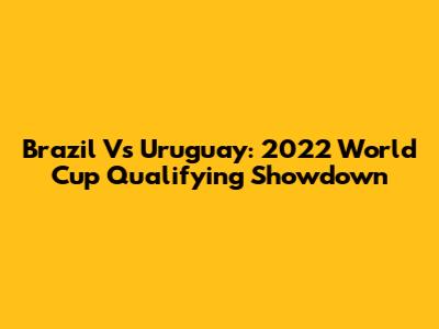 Brazil Vs Uruguay: 2022 World Cup Qualifying Showdown