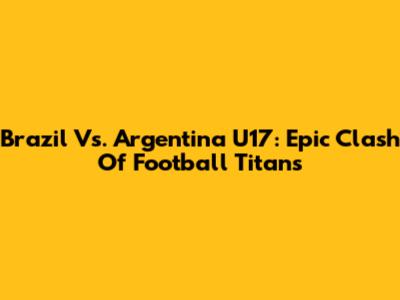 Brazil Vs. Argentina U17: Epic Clash Of Football Titans