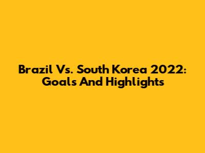 Brazil Vs. South Korea 2022: Goals And Highlights