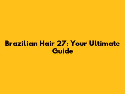 Brazilian Hair 27: Your Ultimate Guide