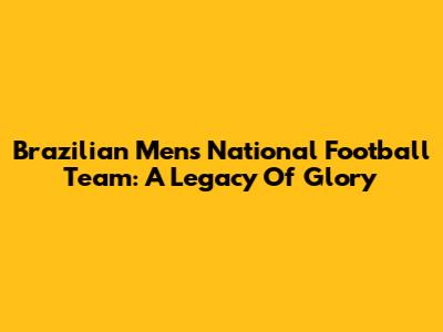 Brazilian Men's National Football Team: A Legacy Of Glory