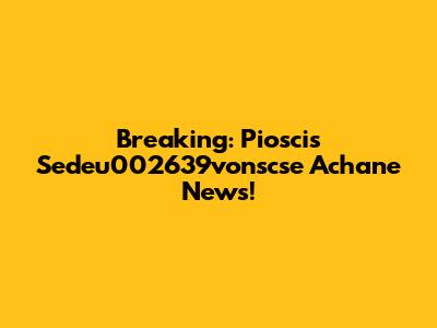 Breaking: Pioscis Sedeu002639vonscse Achane News!
