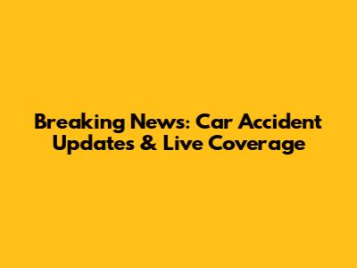 Breaking News: Car Accident Updates & Live Coverage