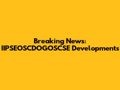 Breaking News: IIPSEOSCDOGOSCSE Developments