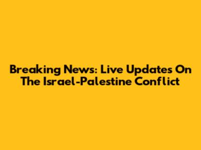 Breaking News: Live Updates On The Israel-Palestine Conflict