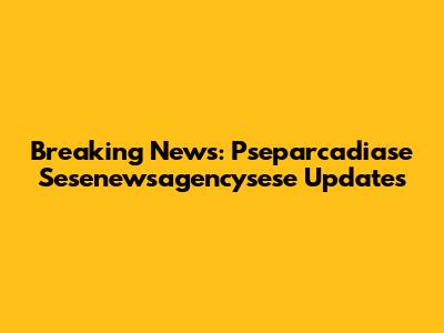 Breaking News: Pseparcadiase Sesenewsagencysese Updates