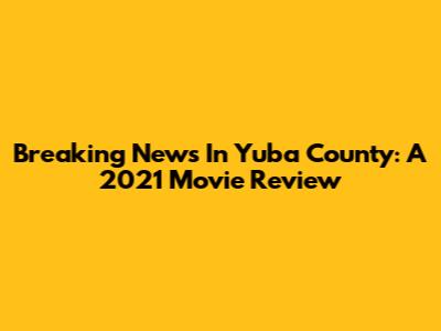Breaking News In Yuba County: A 2021 Movie Review