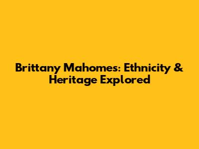 Brittany Mahomes: Ethnicity & Heritage Explored