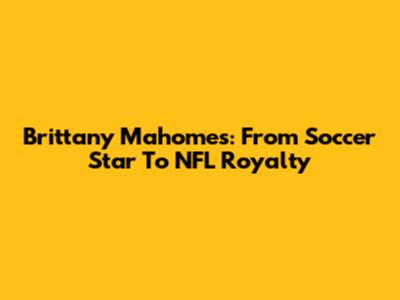 Brittany Mahomes: From Soccer Star To NFL Royalty
