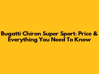 Bugatti Chiron Super Sport: Price & Everything You Need To Know
