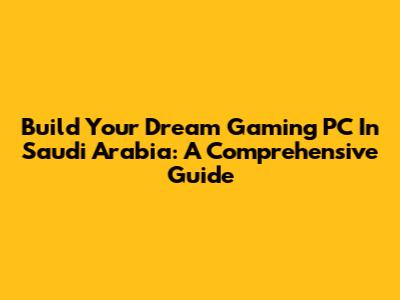 Build Your Dream Gaming PC In Saudi Arabia: A Comprehensive Guide