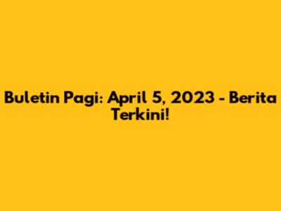 Buletin Pagi: April 5, 2023 - Berita Terkini!