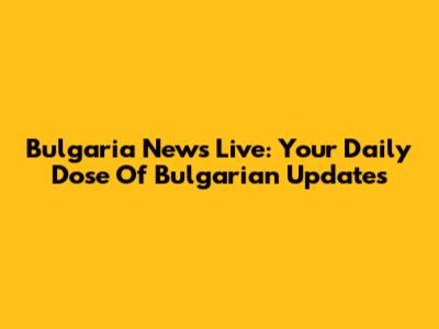 Bulgaria News Live: Your Daily Dose Of Bulgarian Updates