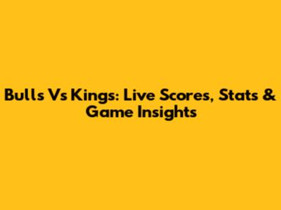 Bulls Vs Kings: Live Scores, Stats & Game Insights