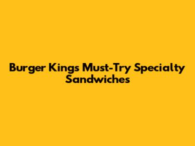 Burger King's Must-Try Specialty Sandwiches